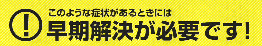 このような症状がある時は早期解決が必要です！